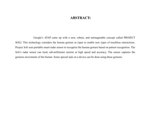 ABSTRACT:
Google’s ATAP came up with a new, robust, and unimaginable concept called PROJECT
SOLI. This technology considers the human gesture as input to enable new types of touchless interactions.
Project Soli uses portable smart radar sensor to recognize the human gesture based on pattern recognition. The
Soli’s radar sensor can track sub-millimeter motion at high speed and accuracy. The sensor captures the
gestures movements of the human. Some special task on a device can be done using these gestures.
 