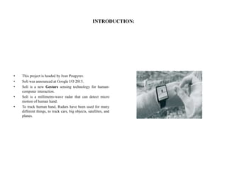 INTRODUCTION:
• This project is headed by Ivan Poupyrev.
• Soli was announced at Google I/O 2015.
• Soli is a new Gesture sensing technology for human-
computer interaction.
• Soli is a millimetre-wave radar that can detect micro
motion of human hand.
• To track human hand, Radars have been used for many
different things, to track cars, big objects, satellites, and
planes.
 