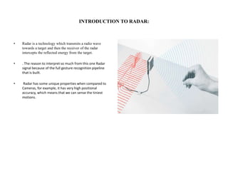 INTRODUCTION TO RADAR:
• Radar is a technology which transmits a radio wave
towards a target and then the receiver of the radar
intercepts the reflected energy from the target.
• . The reason to interpret so much from this one Radar
signal because of the full gesture recognition pipeline
that is built.
• Radar has some unique properties when compared to
Cameras, for example, it has very high positional
accuracy, which means that we can sense the tiniest
motions.
 