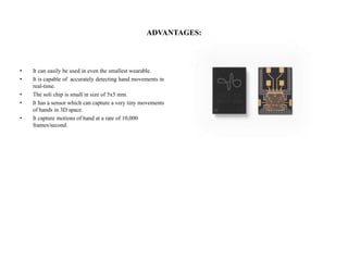ADVANTAGES:
• It can easily be used in even the smallest wearable.
• It is capable of accurately detecting hand movements in
real-time.
• The soli chip is small in size of 5x5 mm.
• It has a sensor which can capture a very tiny movements
of hands in 3D space.
• It capture motions of hand at a rate of 10,000
frames/second.
 