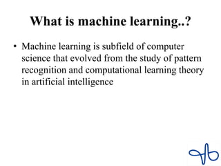 What is machine learning..?
• Machine learning is subfield of computer
science that evolved from the study of pattern
recognition and computational learning theory
in artificial intelligence
 