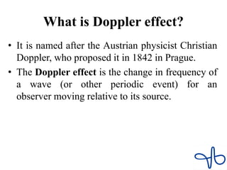 What is Doppler effect?
• It is named after the Austrian physicist Christian
Doppler, who proposed it in 1842 in Prague.
• The Doppler effect is the change in frequency of
a wave (or other periodic event) for an
observer moving relative to its source.
 