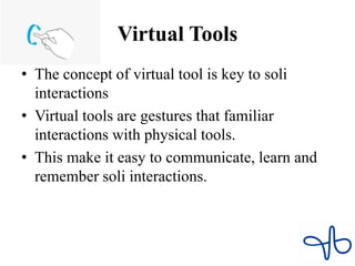 Virtual Tools
• The concept of virtual tool is key to soli
interactions
• Virtual tools are gestures that familiar
interactions with physical tools.
• This make it easy to communicate, learn and
remember soli interactions.
 