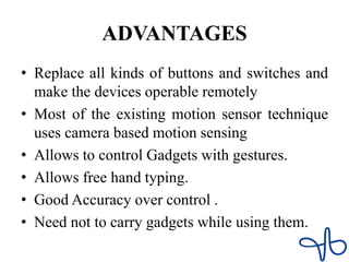 ADVANTAGES
• Replace all kinds of buttons and switches and
make the devices operable remotely
• Most of the existing motion sensor technique
uses camera based motion sensing
• Allows to control Gadgets with gestures.
• Allows free hand typing.
• Good Accuracy over control .
• Need not to carry gadgets while using them.
 