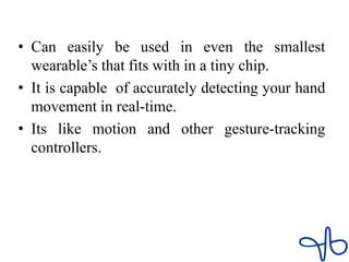 • Can easily be used in even the smallest
wearable’s that fits with in a tiny chip.
• It is capable of accurately detecting your hand
movement in real-time.
• Its like motion and other gesture-tracking
controllers.
 