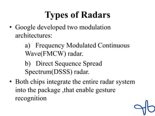 Types of Radars
• Google developed two modulation
architectures:
a) Frequency Modulated Continuous
Wave(FMCW) radar.
b) Direct Sequence Spread
Spectrum(DSSS) radar.
• Both chips integrate the entire radar system
into the package ,that enable gesture
recognition
 