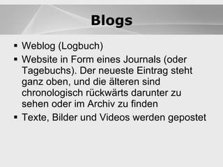Blogs Weblog (Logbuch) Website in Form eines Journals (oder Tagebuchs). Der neueste Eintrag steht ganz oben, und die älteren sind chronologisch rückwärts darunter zu sehen oder im Archiv zu finden Texte, Bilder und Videos werden gepostet Blogs Blogs 