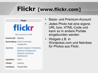 Blogs Basis- und Premium-Account Jedes Photo hat eine eigene URL bzw. HTML-Code und kann so in andere Portale eingebunden werden Widgets z.B. in Wordpress.com und Netvibes für Photos aus Flickr. Blogs Flickr  [www.flickr.com] 