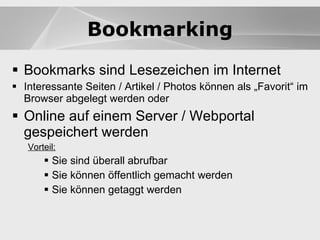 Blogs Bookmarks sind Lesezeichen im Internet Interessante Seiten / Artikel / Photos können als „Favorit“ im Browser abgelegt werden oder Online auf einem Server / Webportal gespeichert werden Vorteil:   Sie sind überall abrufbar Sie können öffentlich gemacht werden Sie können getaggt werden Blogs Bookmarking 