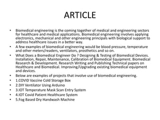 ARTICLE
• Biomedical engineering is the coming together of medical and engineering sectors
for healthcare and medical applications. Biomedical engineering involves applying
electronics, mechanical and other engineering principals with biological support to
address healthcare issues in a better way.
• A few examples of biomedical engineering would be blood pressure, temperature
and other meters/readers, ventilators, prosthetics and so on.
• What Does a Biomedical Engineer Do ? Designing & Testing of Biomedical Devices.
Installation, Repair, Maintenance, Calibration of Biomedical Equipment. Biomedical
Research & Development. Research Writing and Publishing Technical papers on
Healthcare and Biomedical. Improving/Upgrading existing biomedical equipment
and devices.
• Below are examples of projects that involve use of biomedical engineering.
• 1.COVID Vaccine Cold Storage Box
• 2.DIY Ventilator Using Arduino
• 3.IOT Temperature Mask Scan Entry System
• 4.IOT Covid Patient Healthcare System
• 5.Fog Based Dry Handwash Machine