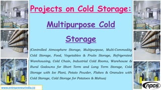 Projects on Cold Storage:
Multipurpose Cold
Storage
(Controlled Atmosphere Storage, Multipurpose, Multi-Commodity
Cold Storage, Food, Vegetables & Fruits Storage, Refrigerated
Warehousing, Cold Chain, Industrial Cold Rooms, Warehouse &
Rural Godowns for Short Term and Long Term Storage, Cold
Storage with Ice Plant, Potato Powder, Flakes & Granules with
Cold Storage, Cold Storage for Potatoes & Mahua)
www.entrepreneurindia.co
 