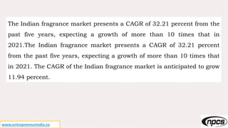 www.entrepreneurindia.co
The Indian fragrance market presents a CAGR of 32.21 percent from the
past five years, expecting a growth of more than 10 times that in
2021.The Indian fragrance market presents a CAGR of 32.21 percent
from the past five years, expecting a growth of more than 10 times that
in 2021. The CAGR of the Indian fragrance market is anticipated to grow
11.94 percent.
 