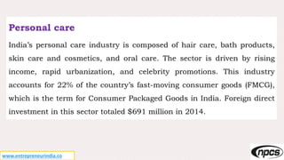 www.entrepreneurindia.co
Personal care
India’s personal care industry is composed of hair care, bath products,
skin care and cosmetics, and oral care. The sector is driven by rising
income, rapid urbanization, and celebrity promotions. This industry
accounts for 22% of the country’s fast-moving consumer goods (FMCG),
which is the term for Consumer Packaged Goods in India. Foreign direct
investment in this sector totaled $691 million in 2014.
 