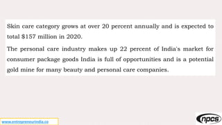 www.entrepreneurindia.co
Skin care category grows at over 20 percent annually and is expected to
total $157 million in 2020.
The personal care industry makes up 22 percent of India's market for
consumer package goods India is full of opportunities and is a potential
gold mine for many beauty and personal care companies.
 