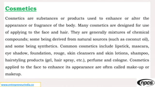 www.entrepreneurindia.co
Cosmetics
Cosmetics are substances or products used to enhance or alter the
appearance or fragrance of the body. Many cosmetics are designed for use
of applying to the face and hair. They are generally mixtures of chemical
compounds; some being derived from natural sources (such as coconut oil),
and some being synthetics. Common cosmetics include lipstick, mascara,
eye shadow, foundation, rouge, skin cleansers and skin lotions, shampoo,
hairstyling products (gel, hair spray, etc.), perfume and cologne. Cosmetics
applied to the face to enhance its appearance are often called make-up or
makeup.
 