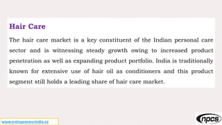 www.entrepreneurindia.co
Hair Care
The hair care market is a key constituent of the Indian personal care
sector and is witnessing steady growth owing to increased product
penetration as well as expanding product portfolio. India is traditionally
known for extensive use of hair oil as conditioners and this product
segment still holds a leading share of hair care market.
 