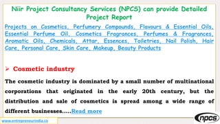 Niir Project Consultancy Services (NPCS) can provide Detailed
Project Report
Projects on Cosmetics, Perfumery Compounds, Flavours & Essential Oils,
Essential Perfume Oil, Cosmetics Fragrances, Perfumes & Fragrances,
Aromatic Oils, Chemicals, Attar, Essences, Toiletries, Nail Polish, Hair
Care, Personal Care, Skin Care, Makeup, Beauty Products
 Cosmetic industry
The cosmetic industry is dominated by a small number of multinational
corporations that originated in the early 20th century, but the
distribution and sale of cosmetics is spread among a wide range of
different businesses…..Read more
www.entrepreneurindia.co
 