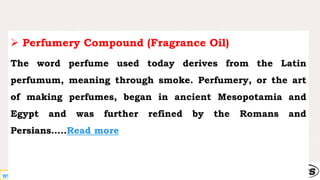 www.entrepreneurindia.co
 Perfumery Compound (Fragrance Oil)
The word perfume used today derives from the Latin
perfumum, meaning through smoke. Perfumery, or the art
of making perfumes, began in ancient Mesopotamia and
Egypt and was further refined by the Romans and
Persians…..Read more
 