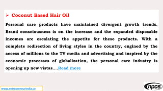 www.entrepreneurindia.co
 Coconut Based Hair Oil
Personal care products have maintained divergent growth trends.
Brand consciousness is on the increase and the expanded disposable
incomes are escalating the appetite for these products. With a
complete redirection of living styles in the country, engined by the
access of millions to the TV media and advertising and inspired by the
economic processes of globalization, the personal care industry is
opening up new vistas….Read more
 