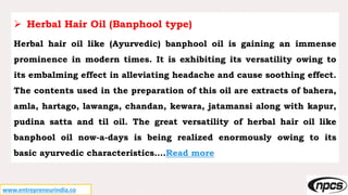 www.entrepreneurindia.co
 Herbal Hair Oil (Banphool type)
Herbal hair oil like (Ayurvedic) banphool oil is gaining an immense
prominence in modern times. It is exhibiting its versatility owing to
its embalming effect in alleviating headache and cause soothing effect.
The contents used in the preparation of this oil are extracts of bahera,
amla, hartago, lawanga, chandan, kewara, jatamansi along with kapur,
pudina satta and til oil. The great versatility of herbal hair oil like
banphool oil now-a-days is being realized enormously owing to its
basic ayurvedic characteristics….Read more
 