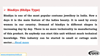www.entrepreneurindia.co
 Bindiya (Shilpa Type)
Bindiya is one of the most popular costume jewellery in India. Now a
days it is the main feature of the ladies beauty. It is used by every
women in our country. Demand of bindiya is different shapes is
increasing day by day. There is no more technicality in manufacturing
of this product. So anybody can start this unit without much technical
knowledge. This industry can be started in small or cattage scale
sector….Read more
 