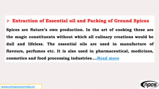 www.entrepreneurindia.co
 Extraction of Essential oil and Packing of Ground Spices
Spices are Nature’s own production. In the art of cooking these are
the magic constituents without which all culinary creations would be
dull and lifeless. The essential oils are used in manufacture of
flavours, perfumes etc. It is also used in pharmaceutical, medicines,
cosmetics and food processing industries….Read more
 