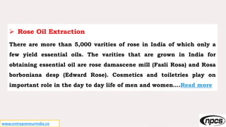 www.entrepreneurindia.co
 Rose Oil Extraction
There are more than 5,000 varities of rose in India of which only a
few yield essential oils. The varities that are grown in India for
obtaining essential oil are rose damascene mill (Fasli Rosa) and Rosa
borboniana desp (Edward Rose). Cosmetics and toiletries play on
important role in the day to day life of men and women….Read more
 