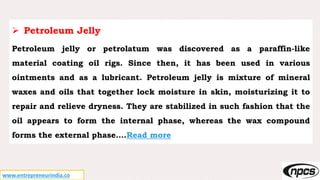 www.entrepreneurindia.co
 Petroleum Jelly
Petroleum jelly or petrolatum was discovered as a paraffin-like
material coating oil rigs. Since then, it has been used in various
ointments and as a lubricant. Petroleum jelly is mixture of mineral
waxes and oils that together lock moisture in skin, moisturizing it to
repair and relieve dryness. They are stabilized in such fashion that the
oil appears to form the internal phase, whereas the wax compound
forms the external phase….Read more
 