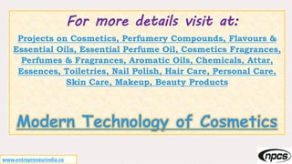 For more details visit at:
Projects on Cosmetics, Perfumery Compounds, Flavours &
Essential Oils, Essential Perfume Oil, Cosmetics Fragrances,
Perfumes & Fragrances, Aromatic Oils, Chemicals, Attar,
Essences, Toiletries, Nail Polish, Hair Care, Personal Care,
Skin Care, Makeup, Beauty Products
Modern Technology of Cosmetics
www.entrepreneurindia.co
 