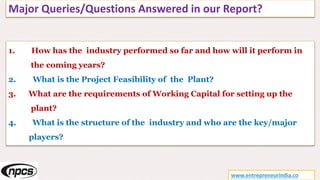 Major Queries/Questions Answered in our Report?
www.entrepreneurindia.co
1. How has the industry performed so far and how will it perform in
the coming years?
2. What is the Project Feasibility of the Plant?
3. What are the requirements of Working Capital for setting up the
plant?
4. What is the structure of the industry and who are the key/major
players?
 