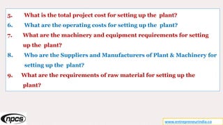 5. What is the total project cost for setting up the plant?
6. What are the operating costs for setting up the plant?
7. What are the machinery and equipment requirements for setting
up the plant?
8. Who are the Suppliers and Manufacturers of Plant & Machinery for
setting up the plant?
9. What are the requirements of raw material for setting up the
plant?
www.entrepreneurindia.co
 