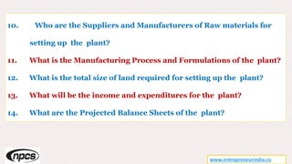 www.entrepreneurindia.co
10. Who are the Suppliers and Manufacturers of Raw materials for
setting up the plant?
11. What is the Manufacturing Process and Formulations of the plant?
12. What is the total size of land required for setting up the plant?
13. What will be the income and expenditures for the plant?
14. What are the Projected Balance Sheets of the plant?
 