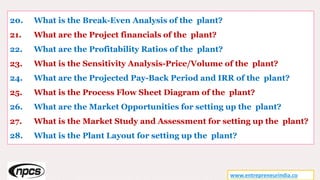 20. What is the Break-Even Analysis of the plant?
21. What are the Project financials of the plant?
22. What are the Profitability Ratios of the plant?
23. What is the Sensitivity Analysis-Price/Volume of the plant?
24. What are the Projected Pay-Back Period and IRR of the plant?
25. What is the Process Flow Sheet Diagram of the plant?
26. What are the Market Opportunities for setting up the plant?
27. What is the Market Study and Assessment for setting up the plant?
28. What is the Plant Layout for setting up the plant?
www.entrepreneurindia.co
 