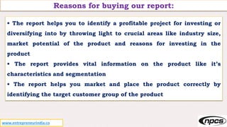 Reasons for buying our report:
• The report helps you to identify a profitable project for investing or
diversifying into by throwing light to crucial areas like industry size,
market potential of the product and reasons for investing in the
product
• The report provides vital information on the product like it’s
characteristics and segmentation
• The report helps you market and place the product correctly by
identifying the target customer group of the product
www.entrepreneurindia.co
 