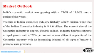 www.entrepreneurindia.co
Market Outlook
India's cosmetic market was growing with a CAGR of 17.06% over a
period of five years.
The Size of Indian Cosmetics Industry Globally is $274 billion, while that
of the Indian Cosmetics industry is $ 4.6 billion. The current size of the
Cosmetics Industry is approx. US$600 million. Industry Sources estimate
a rapid growth rate of 20% per annum across different segments of the
Cosmetics industry with an increasing demand of all types of beauty &
personal care products.
 