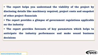 • The report helps you understand the viability of the project by
disclosing details like machinery required, project costs and snapshot
of other project financials
• The report provides a glimpse of government regulations applicable
on the industry
• The report provides forecasts of key parameters which helps to
anticipate the industry performance and make sound business
decisions
www.entrepreneurindia.co
 