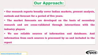 Our Approach:
• Our research reports broadly cover Indian markets, present analysis,
outlook and forecast for a period of five years.
• The market forecasts are developed on the basis of secondary
research and are cross-validated through interactions with the
industry players
• We use reliable sources of information and databases. And
information from such sources is processed by us and included in the
report
www.entrepreneurindia.co
 