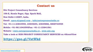 Contact us
Niir Project Consultancy Services
106-E, Kamla Nagar, Opp. Spark Mall,
New Delhi-110007, India.
Email: npcs.ei@gmail.com , info@entrepreneurindia.co
Tel: +91-11-23843955, 23845654, 23845886, 8800733955
Mobile: +91-9811043595Fax: +91-11-23841561
Website : www.entrepreneurindia.co , www.niir.org
Take a look at NIIR PROJECT CONSULTANCY SERVICES on #StreetView
https://goo.gl/VstWkd
www.entrepreneurindia.co
 