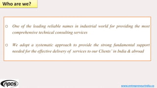 o One of the leading reliable names in industrial world for providing the most
comprehensive technical consulting services
o We adopt a systematic approach to provide the strong fundamental support
needed for the effective delivery of services to our Clients’ in India & abroad
www.entrepreneurindia.co
Who are we?
 