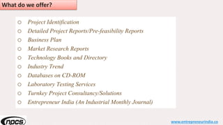 o Project Identification
o Detailed Project Reports/Pre-feasibility Reports
o Business Plan
o Market Research Reports
o Technology Books and Directory
o Industry Trend
o Databases on CD-ROM
o Laboratory Testing Services
o Turnkey Project Consultancy/Solutions
o Entrepreneur India (An Industrial Monthly Journal)
www.entrepreneurindia.co
What do we offer?
 
