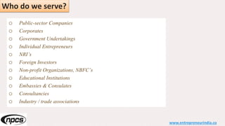 Who do we serve?
o Public-sector Companies
o Corporates
o Government Undertakings
o Individual Entrepreneurs
o NRI’s
o Foreign Investors
o Non-profit Organizations, NBFC’s
o Educational Institutions
o Embassies & Consulates
o Consultancies
o Industry / trade associations
www.entrepreneurindia.co
 