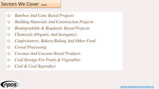 Sectors We Cover Cont…
o Bamboo And Cane Based Projects
o Building Materials And Construction Projects
o Biodegradable & Bioplastic Based Projects
o Chemicals (Organic And Inorganic)
o Confectionery, Bakery/Baking And Other Food
o Cereal Processing
o Coconut And Coconut Based Products
o Cold Storage For Fruits & Vegetables
o Coal & Coal Byproduct
www.entrepreneurindia.co
 