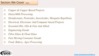 Sectors We Cover Cont…
o Copper & Copper Based Projects
o Dairy/Milk Processing
o Disinfectants, Pesticides, Insecticides, Mosquito Repellents,
o Electrical, Electronic And Computer based Projects
o Essential Oils, Oils & Fats And Allied
o Engineering Goods
o Fibre Glass & Float Glass
o Fast Moving Consumer Goods
o Food, Bakery, Agro Processing
www.entrepreneurindia.co
 