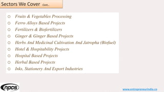 Sectors We Cover Cont…
o Fruits & Vegetables Processing
o Ferro Alloys Based Projects
o Fertilizers & Biofertilizers
o Ginger & Ginger Based Projects
o Herbs And Medicinal Cultivation And Jatropha (Biofuel)
o Hotel & Hospitability Projects
o Hospital Based Projects
o Herbal Based Projects
o Inks, Stationery And Export Industries
www.entrepreneurindia.co
 