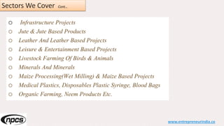 Sectors We Cover Cont…
o Infrastructure Projects
o Jute & Jute Based Products
o Leather And Leather Based Projects
o Leisure & Entertainment Based Projects
o Livestock Farming Of Birds & Animals
o Minerals And Minerals
o Maize Processing(Wet Milling) & Maize Based Projects
o Medical Plastics, Disposables Plastic Syringe, Blood Bags
o Organic Farming, Neem Products Etc.
www.entrepreneurindia.co
 