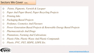 Sectors We Cover Cont…
o Paints, Pigments, Varnish & Lacquer
o Paper And Paper Board, Paper Recycling Projects
o Printing Inks
o Packaging Based Projects
o Perfumes, Cosmetics And Flavours
o Power Generation Based Projects & Renewable Energy Based Projects
o Pharmaceuticals And Drugs
o Plantations, Farming And Cultivations
o Plastic Film, Plastic Waste And Plastic Compounds
o Plastic, PVC, PET, HDPE, LDPE Etc.
www.entrepreneurindia.co
 