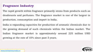www.entrepreneurindia.co
Fragrance Industry
The rapid growth within fragrance primarily stems from products such as
deodorants and perfumes. The fragrance market is one of the largest in
production, consumption and import in India.
India is expanding capacities for production of aromatic chemicals due to
the growing demand of such chemicals within the Indian market. The
Indian fragrance market is approximately around 225 million USD
growing at the rate of 10% since past 5 years.
 