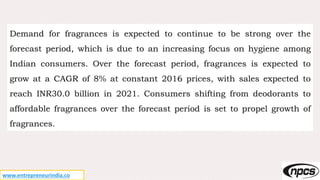 www.entrepreneurindia.co
Demand for fragrances is expected to continue to be strong over the
forecast period, which is due to an increasing focus on hygiene among
Indian consumers. Over the forecast period, fragrances is expected to
grow at a CAGR of 8% at constant 2016 prices, with sales expected to
reach INR30.0 billion in 2021. Consumers shifting from deodorants to
affordable fragrances over the forecast period is set to propel growth of
fragrances.
 