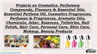 www.entrepreneurindia.co
Projects on Cosmetics, Perfumery
Compounds, Flavours & Essential Oils,
Essential Perfume Oil, Cosmetics Fragrances,
Perfumes & Fragrances, Aromatic Oils,
Chemicals, Attar, Essences, Toiletries, Nail
Polish, Hair Care, Personal Care, Skin Care,
Makeup, Beauty Products
 
