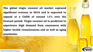 www.entrepreneurindia.co
The global virgin coconut oil market captured
significant revenue in 2016 and is expected to
expand at a CAGR of around 11% over the
forecast period. Virgin coconut oil is predicted to
experience high demand from consumers with
higher health consciousness and as well as aging
population.
 